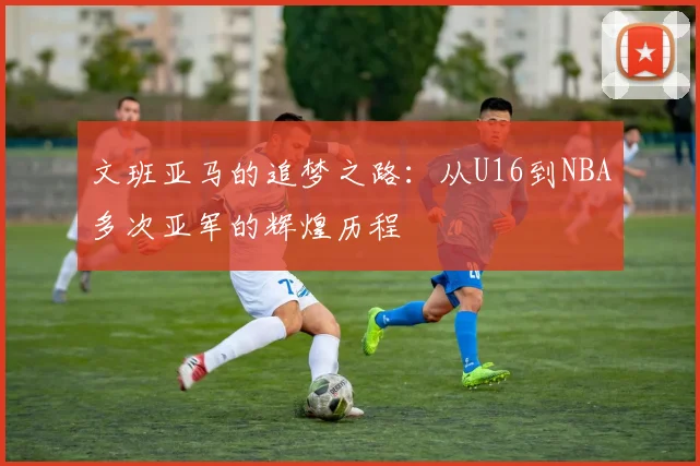 文班亚马的追梦之路：从U16到NBA多次亚军的辉煌历程