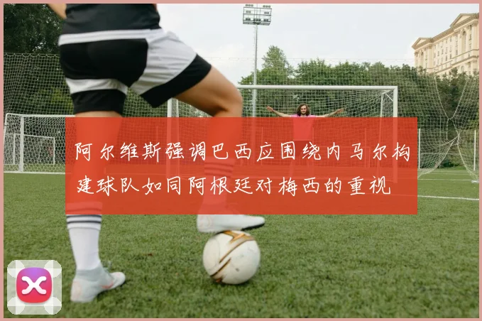 阿尔维斯强调巴西应围绕内马尔构建球队如同阿根廷对梅西的重视