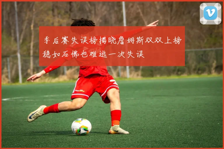 季后赛失误榜揭晓詹姆斯双双上榜稳如石佛也难逃一次失误