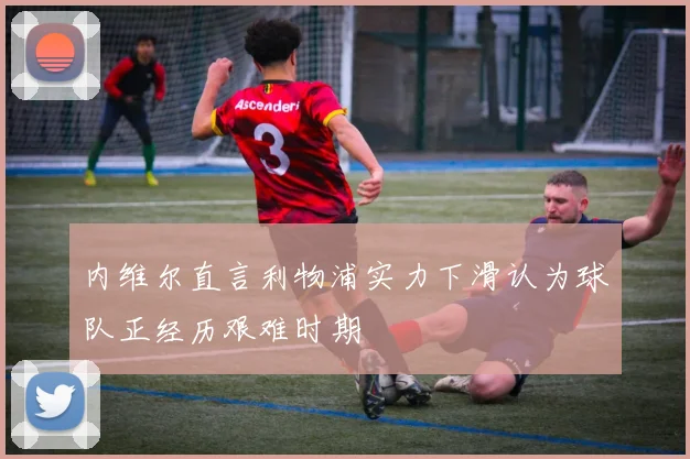 内维尔直言利物浦实力下滑认为球队正经历艰难时期