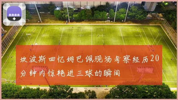 坎波斯回忆姆巴佩现场考察经历20分钟内惊艳进三球的瞬间