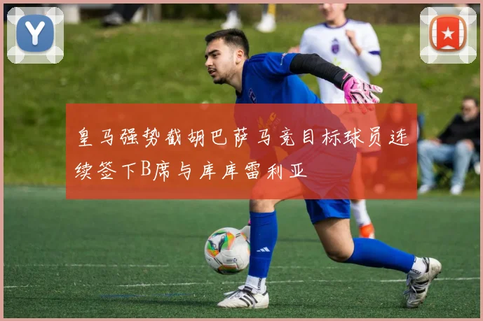 皇马强势截胡巴萨马竞目标球员连续签下B席与库库雷利亚