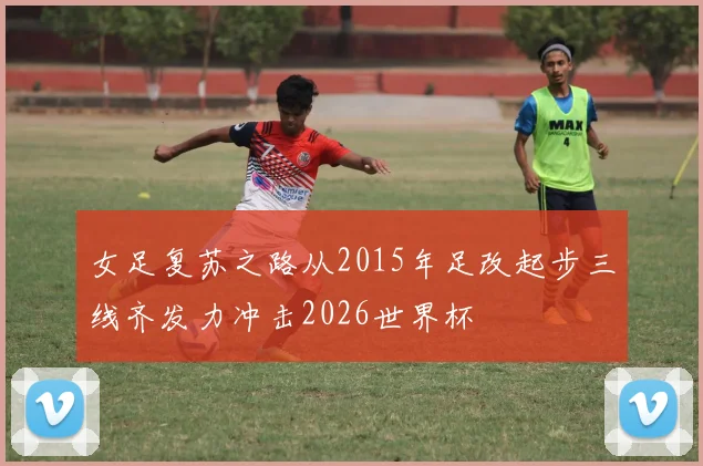 女足复苏之路从2015年足改起步三线齐发力冲击2026世界杯