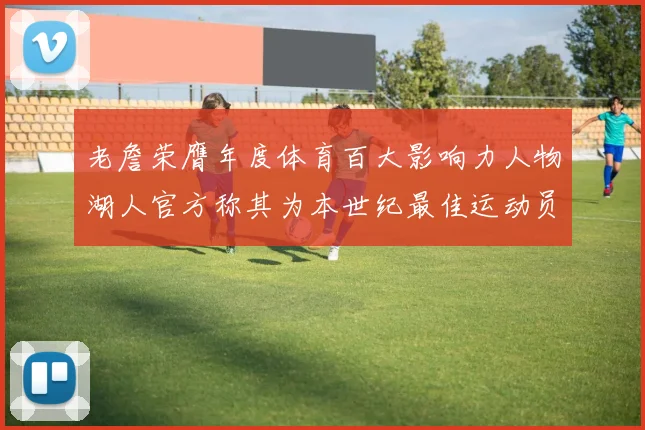 老詹荣膺年度体育百大影响力人物湖人官方称其为本世纪最佳运动员