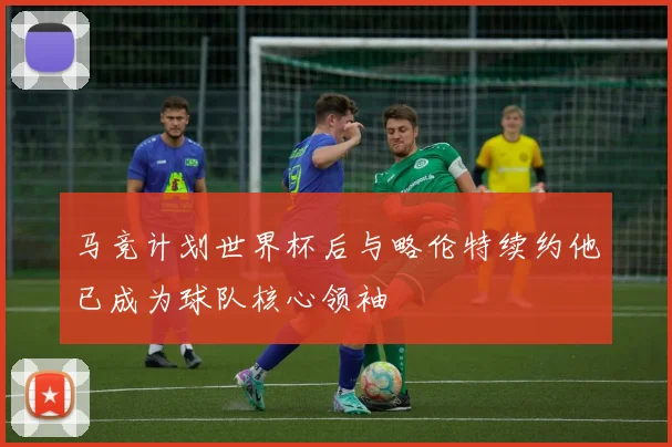 马竞计划世界杯后与略伦特续约他已成为球队核心领袖