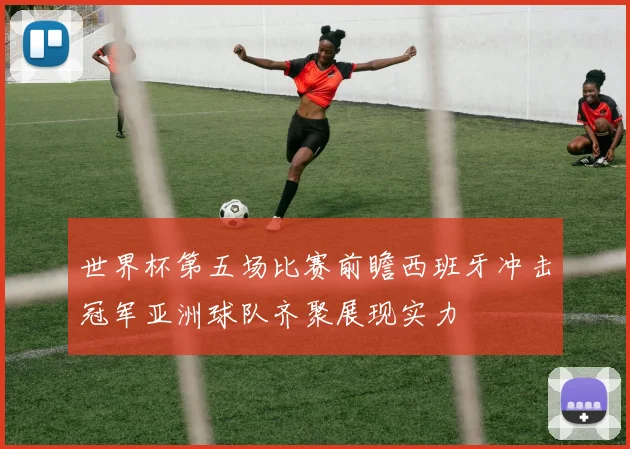 世界杯第五场比赛前瞻西班牙冲击冠军亚洲球队齐聚展现实力