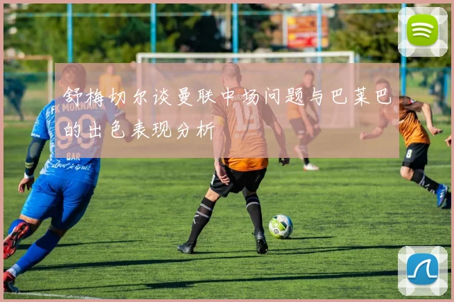 舒梅切尔谈曼联中场问题与巴莱巴的出色表现分析