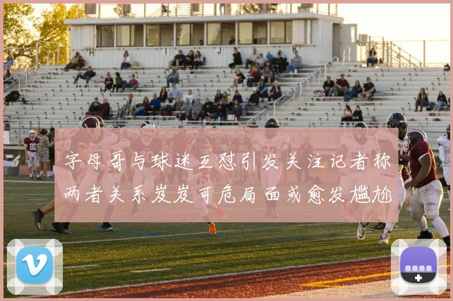 字母哥与球迷互怼引发关注记者称两者关系岌岌可危局面或愈发尴尬
