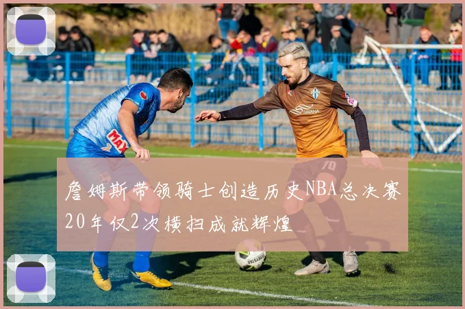 詹姆斯带领骑士创造历史NBA总决赛20年仅2次横扫成就辉煌