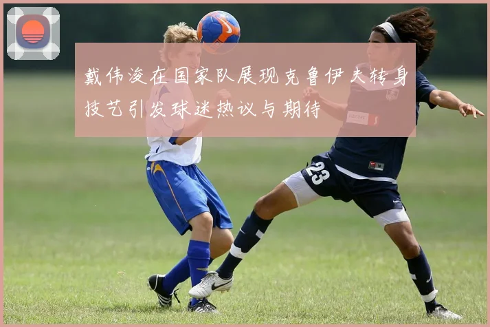 戴伟浚在国家队展现克鲁伊夫转身技艺引发球迷热议与期待