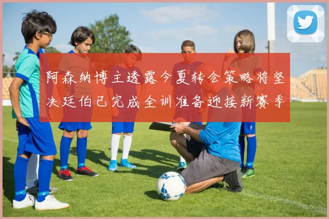 阿森纳博主透露今夏转会策略将坚决廷伯已完成全训准备迎接新赛季