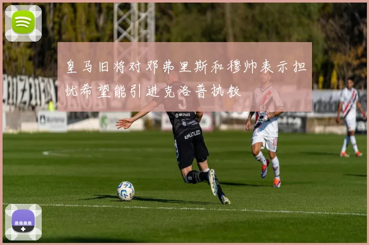 皇马旧将对邓弗里斯和穆帅表示担忧希望能引进克洛普执教