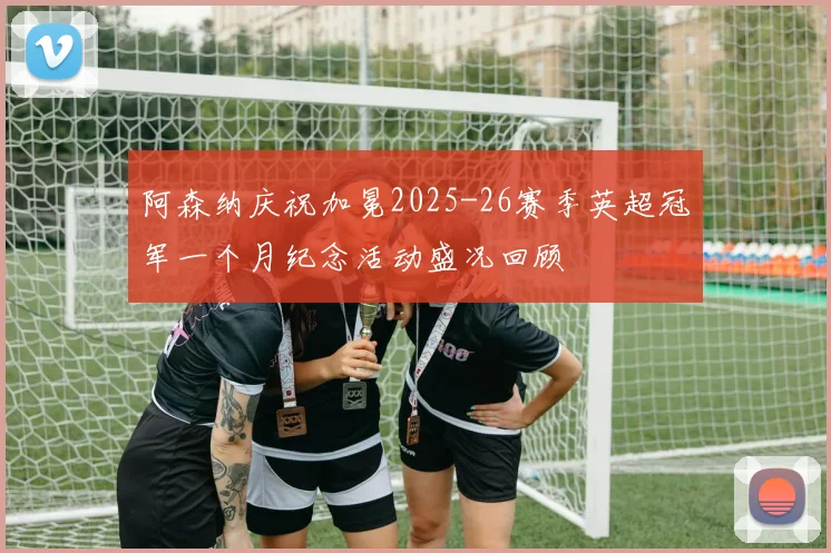 阿森纳庆祝加冕2025-26赛季英超冠军一个月纪念活动盛况回顾